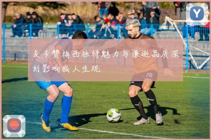 麦卡赞梅西独特魅力与谦逊品质深刻影响我人生观