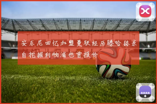 安东尼回忆加盟曼联经历滕哈赫亲自挖掘利物浦也曾报价