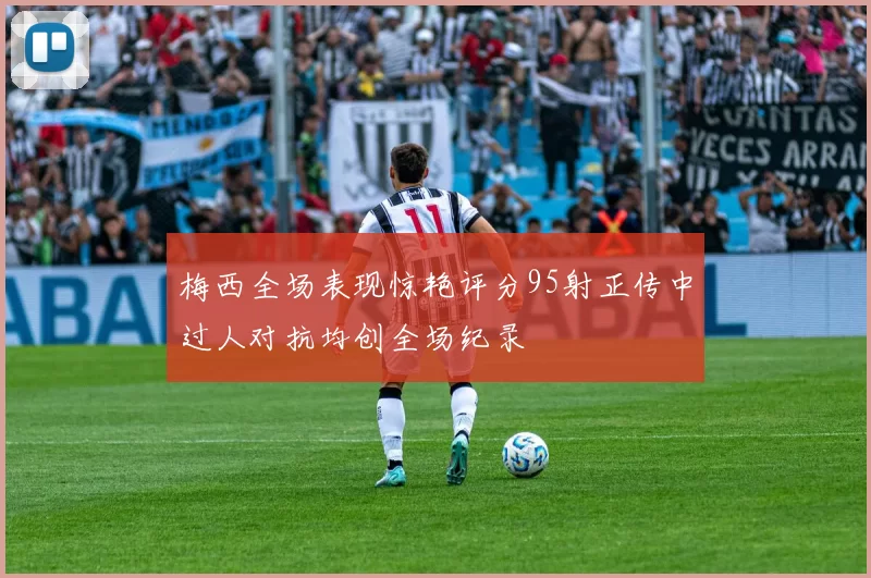 梅西全场表现惊艳评分95射正传中过人对抗均创全场纪录