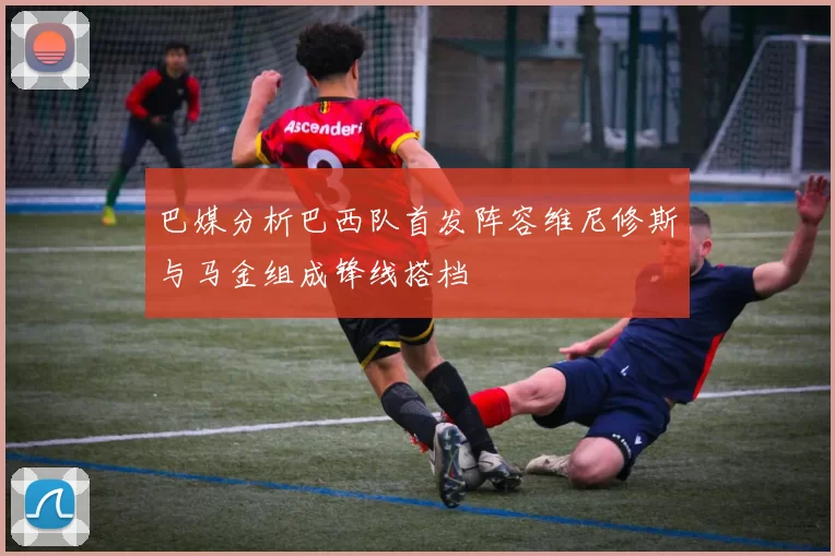 巴媒分析巴西队首发阵容维尼修斯与马金组成锋线搭档