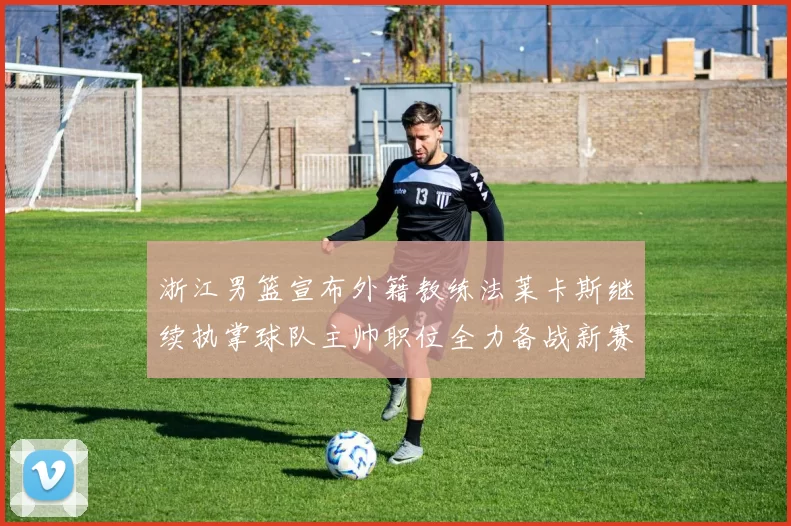 浙江男篮宣布外籍教练法莱卡斯继续执掌球队主帅职位全力备战新赛季